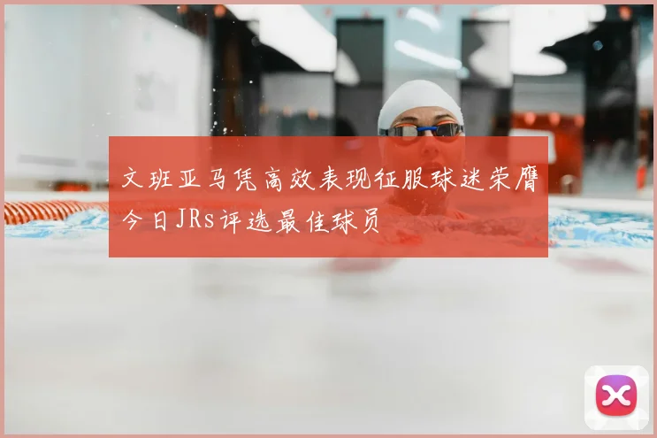 文班亚马凭高效表现征服球迷荣膺今日JRs评选最佳球员