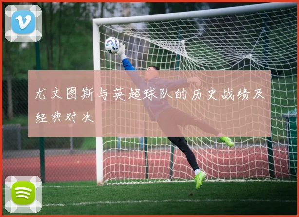 尤文图斯与英超球队的历史战绩及经典对决